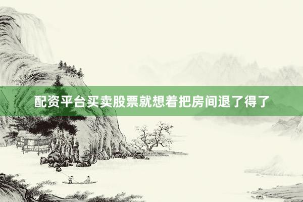 配资平台买卖股票就想着把房间退了得了