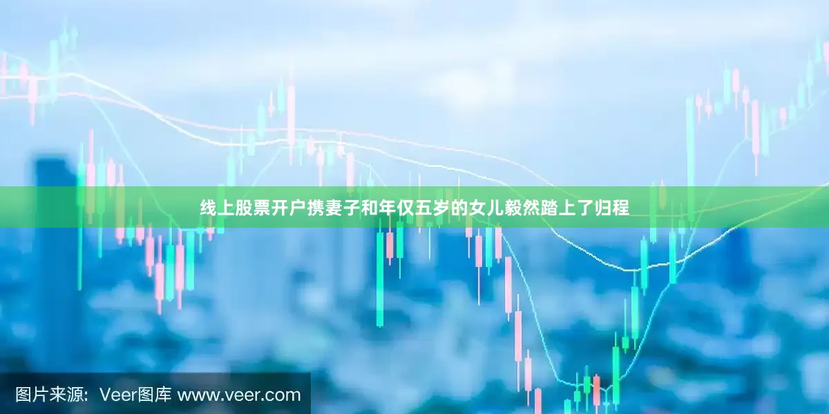线上股票开户携妻子和年仅五岁的女儿毅然踏上了归程