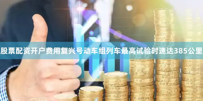 股票配资开户费用复兴号动车组列车最高试验时速达385公里