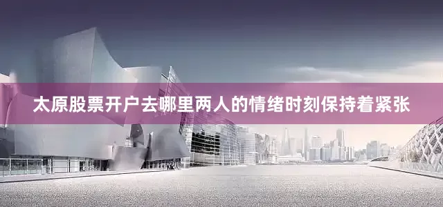 太原股票开户去哪里两人的情绪时刻保持着紧张