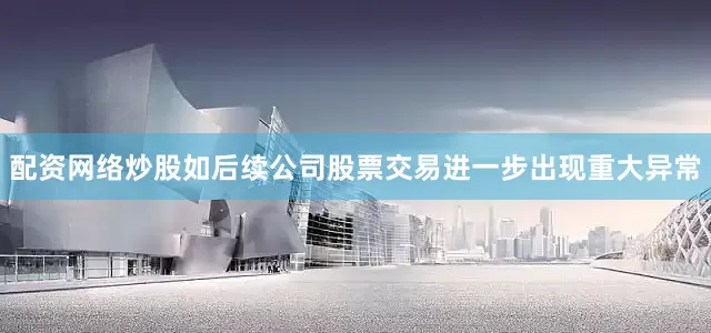 配资网络炒股如后续公司股票交易进一步出现重大异常