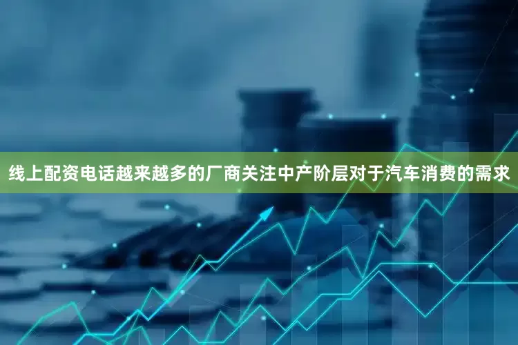 线上配资电话越来越多的厂商关注中产阶层对于汽车消费的需求