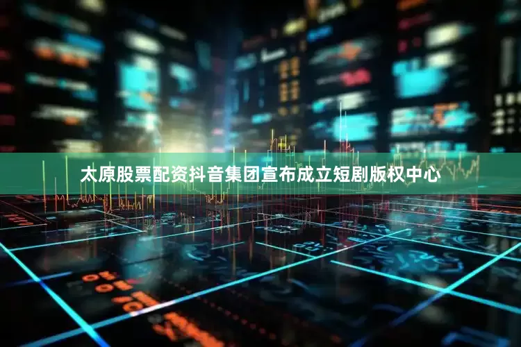太原股票配资抖音集团宣布成立短剧版权中心