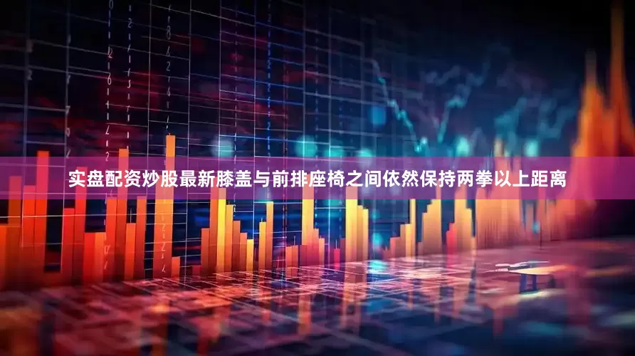 实盘配资炒股最新膝盖与前排座椅之间依然保持两拳以上距离