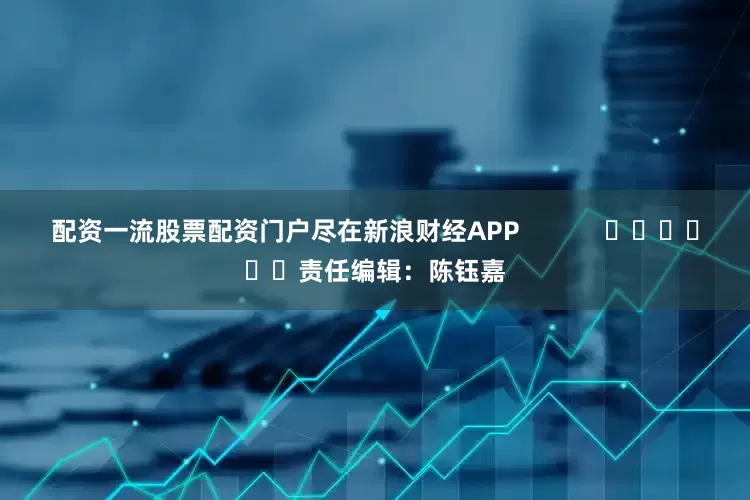 配资一流股票配资门户尽在新浪财经APP            						责任编辑：陈钰嘉