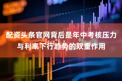 配资头条官网背后是年中考核压力与利率下行趋势的双重作用
