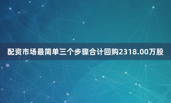 配资市场最简单三个步骤合计回购2318.00万股