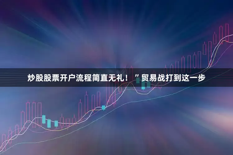 炒股股票开户流程简直无礼！ ”贸易战打到这一步