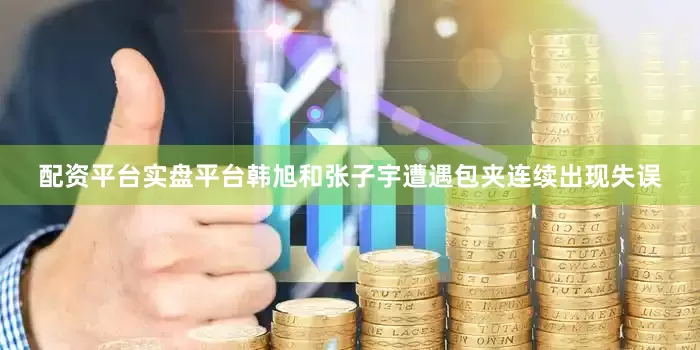 配资平台实盘平台韩旭和张子宇遭遇包夹连续出现失误