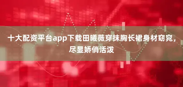 十大配资平台app下载田曦薇穿抹胸长裙身材窈窕，尽显娇俏活泼