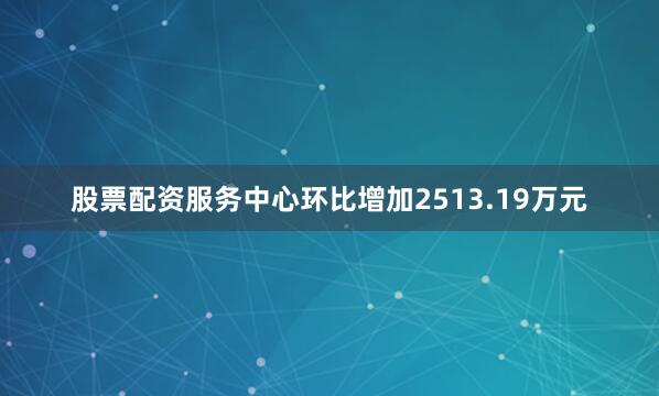 股票配资服务中心环比增加2513.19万元