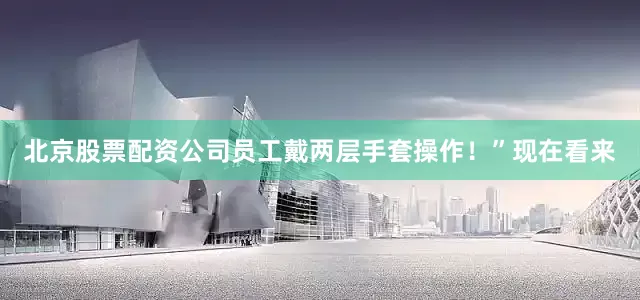 北京股票配资公司员工戴两层手套操作！”现在看来