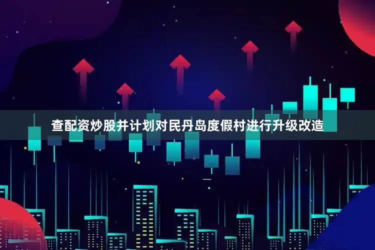 查配资炒股并计划对民丹岛度假村进行升级改造